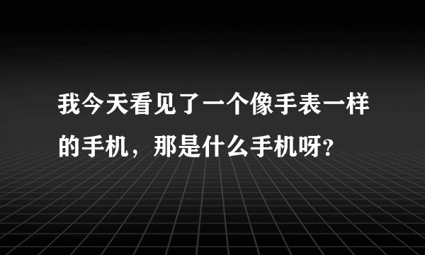 我今天看见了一个像手表一样的手机，那是什么手机呀？