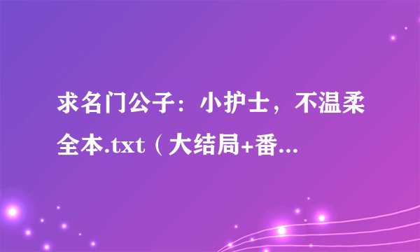 求名门公子：小护士，不温柔全本.txt（大结局+番外）。谢谢！