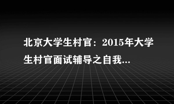 北京大学生村官:2015年大学生村官面试辅导之自我介绍的4种思路