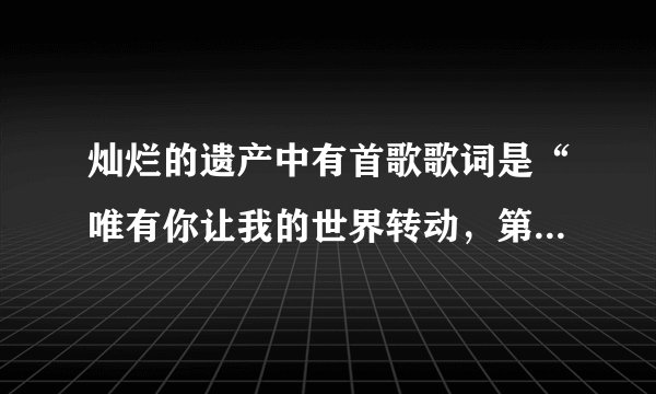 灿烂的遗产中有首歌歌词是“唯有你让我的世界转动，第一次认真的为谁而活”是什么歌？