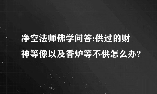 净空法师佛学问答:供过的财神等像以及香炉等不供怎么办?