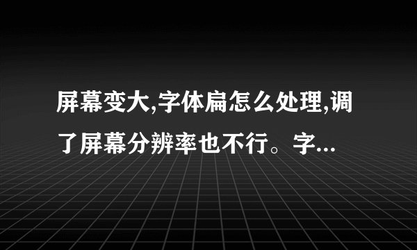 屏幕变大,字体扁怎么处理,调了屏幕分辨率也不行。字体还是扁的