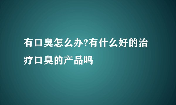 有口臭怎么办?有什么好的治疗口臭的产品吗