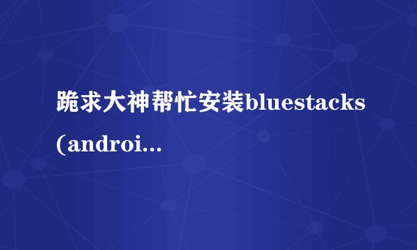 跪求大神帮忙安装bluestacks(android模拟器),win7
