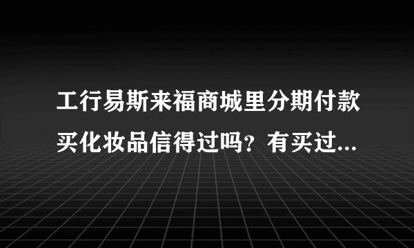 工行易斯来福商城里分期付款买化妆品信得过吗？有买过的朋友吗？