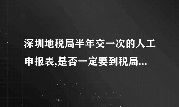 深圳地税局半年交一次的人工申报表,是否一定要到税局交表,还是可交可不交?