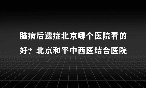 脑病后遗症北京哪个医院看的好？北京和平中西医结合医院
