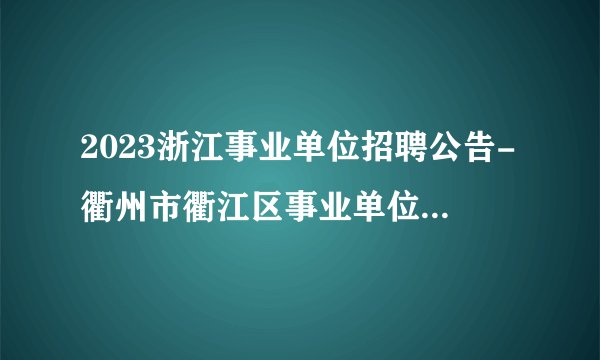2023浙江事业单位招聘公告-衢州市衢江区事业单位招聘73人公告_统考
