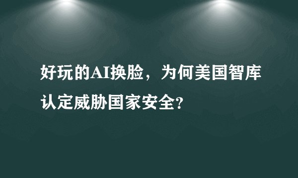 好玩的AI换脸，为何美国智库认定威胁国家安全？