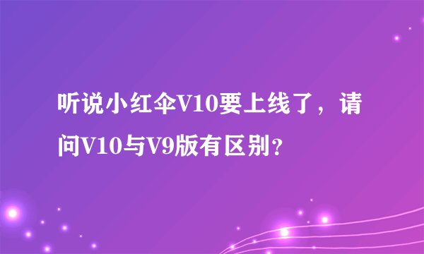 听说小红伞V10要上线了，请问V10与V9版有区别？
