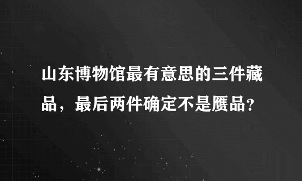 山东博物馆最有意思的三件藏品，最后两件确定不是赝品？