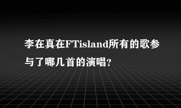 李在真在FTisland所有的歌参与了哪几首的演唱？