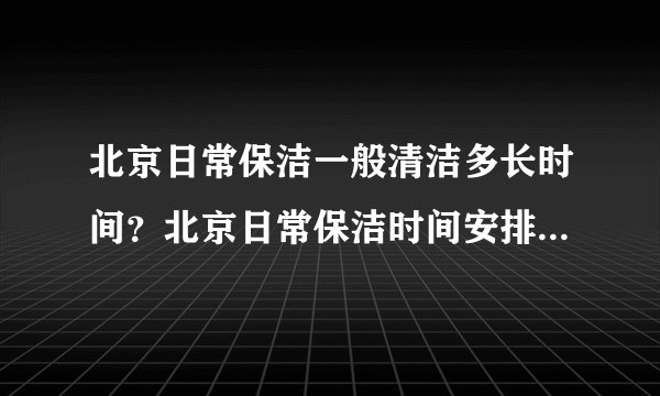 北京日常保洁一般清洁多长时间？北京日常保洁时间安排内容[今日更新]