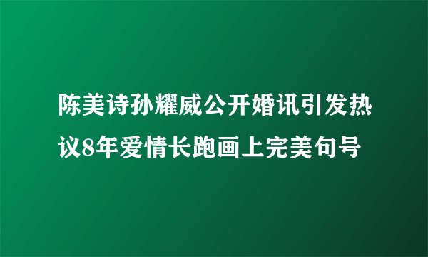 陈美诗孙耀威公开婚讯引发热议8年爱情长跑画上完美句号