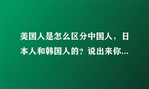 美国人是怎么区分中国人，日本人和韩国人的？说出来你都不敢相信