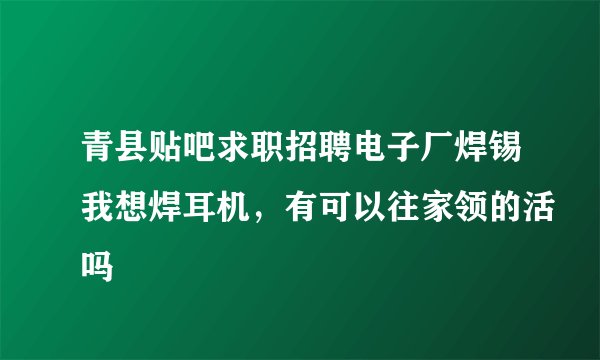 青县贴吧求职招聘电子厂焊锡我想焊耳机，有可以往家领的活吗