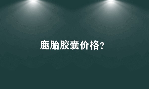 鹿胎胶囊价格？