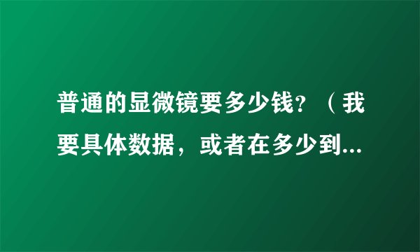 普通的显微镜要多少钱？（我要具体数据，或者在多少到多少之间）