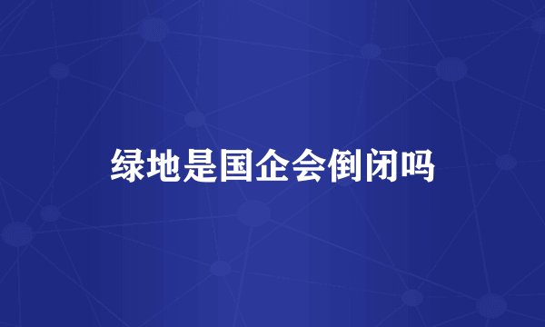 绿地是国企会倒闭吗