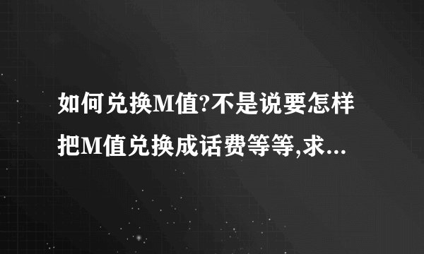 如何兑换M值?不是说要怎样把M值兑换成话费等等,求如何把得到下述的M值...如“需支付118.56元,截止2011年01月01日,可兑换M值782”“截止2010年09月01日,可兑换M值504”等等,照这些月帐单算,我怎么说也有2000M值了,可查询后却说只有700多,请问是不是还要每月通过什么方式去领取M值?应该如何去获取?（尽量不使用人工电台）所说的兑换M值又是什么意思,是要拿什么去兑换M值吗?