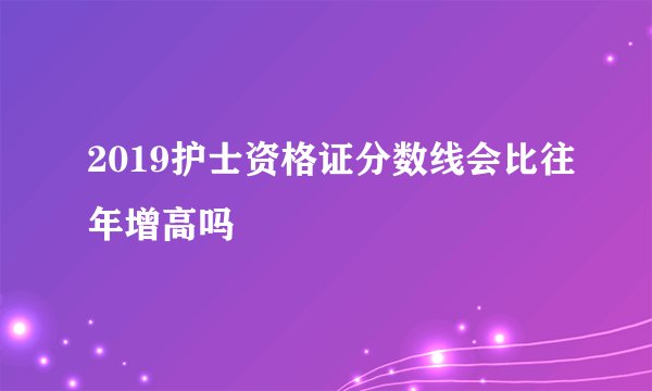 2019护士资格证分数线会比往年增高吗