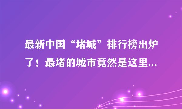 最新中国“堵城”排行榜出炉了！最堵的城市竟然是这里…你的城市排第几？