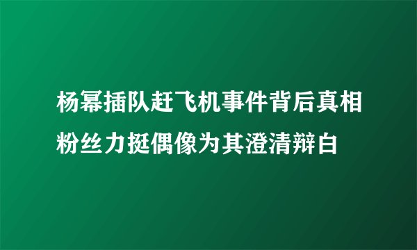 杨幂插队赶飞机事件背后真相粉丝力挺偶像为其澄清辩白