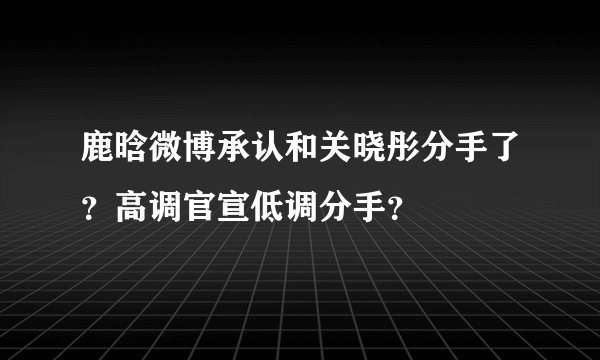 鹿晗微博承认和关晓彤分手了？高调官宣低调分手？