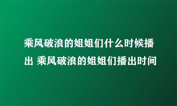 乘风破浪的姐姐们什么时候播出 乘风破浪的姐姐们播出时间