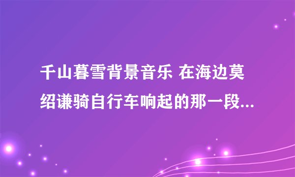 千山暮雪背景音乐 在海边莫绍谦骑自行车响起的那一段音乐是什么 真好听