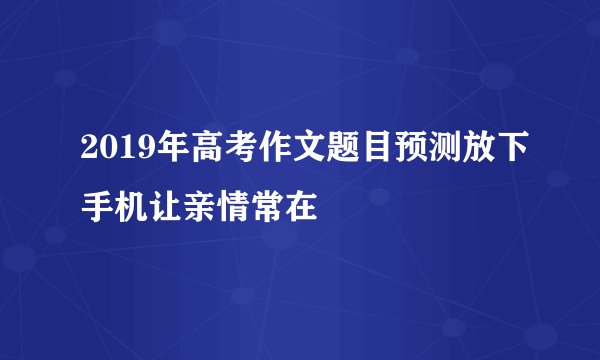 2019年高考作文题目预测放下手机让亲情常在