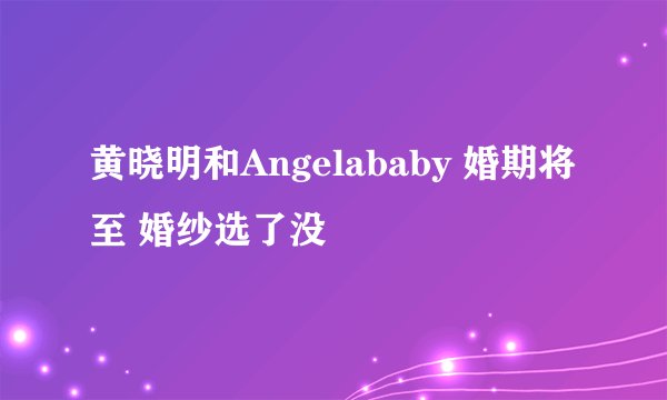黄晓明和Angelababy 婚期将至 婚纱选了没