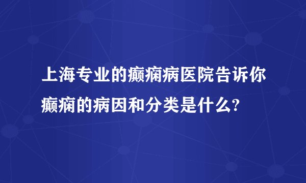 上海专业的癫痫病医院告诉你癫痫的病因和分类是什么?