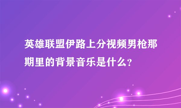 英雄联盟伊路上分视频男枪那期里的背景音乐是什么？