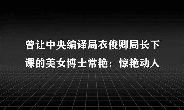 曾让中央编译局衣俊卿局长下课的美女博士常艳：惊艳动人