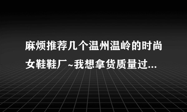 麻烦推荐几个温州温岭的时尚女鞋鞋厂~我想拿货质量过得去就行，中档就行