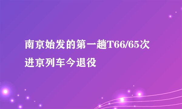 南京始发的第一趟T66/65次进京列车今退役