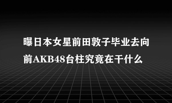曝日本女星前田敦子毕业去向前AKB48台柱究竟在干什么