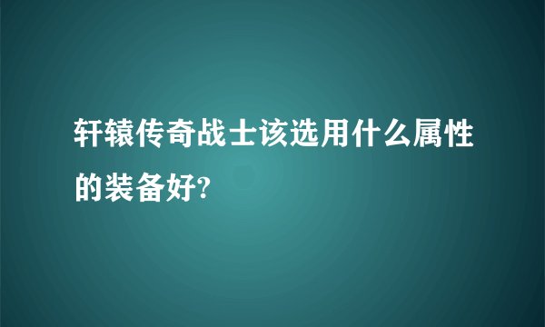 轩辕传奇战士该选用什么属性的装备好?