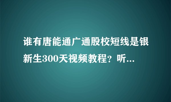 谁有唐能通广通股校短线是银新生300天视频教程？听股校朋友说，短线是银新生300天视频每天一课？