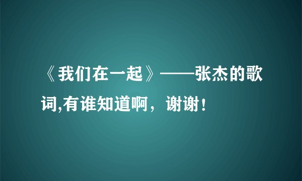 《我们在一起》——张杰的歌词,有谁知道啊，谢谢！