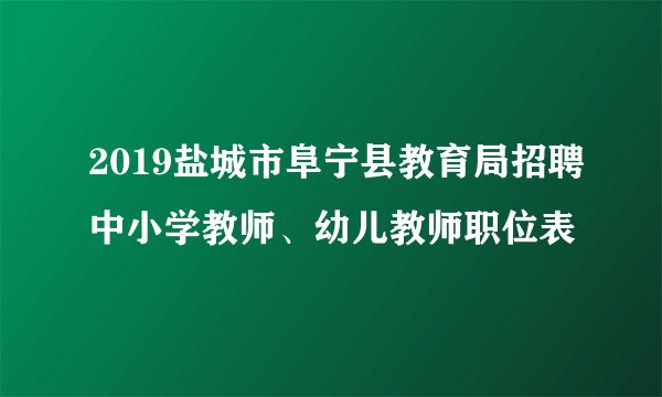 2019盐城市阜宁县教育局招聘中小学教师、幼儿教师职位表