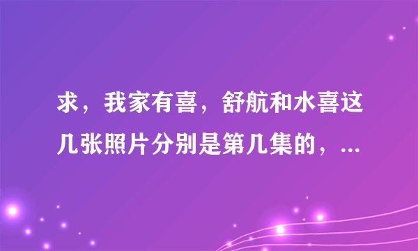 求，我家有喜，舒航和水喜这几张照片分别是第几集的，拜托拜托？