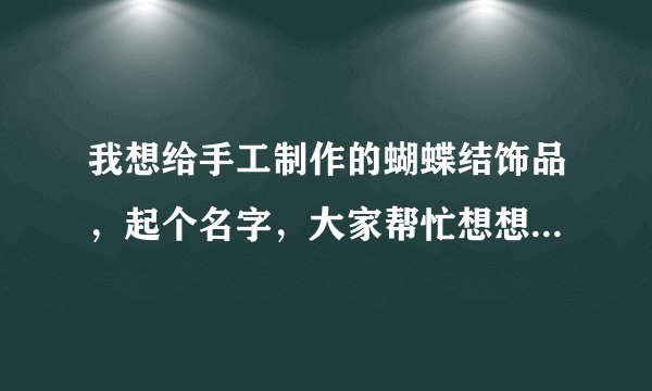 我想给手工制作的蝴蝶结饰品，起个名字，大家帮忙想想吧，嘿嘿，谢谢了