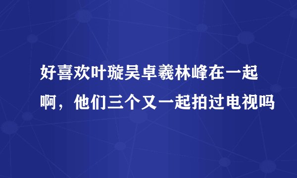 好喜欢叶璇吴卓羲林峰在一起啊，他们三个又一起拍过电视吗