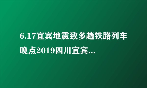 6.17宜宾地震致多趟铁路列车晚点2019四川宜宾地震最新伤亡情况