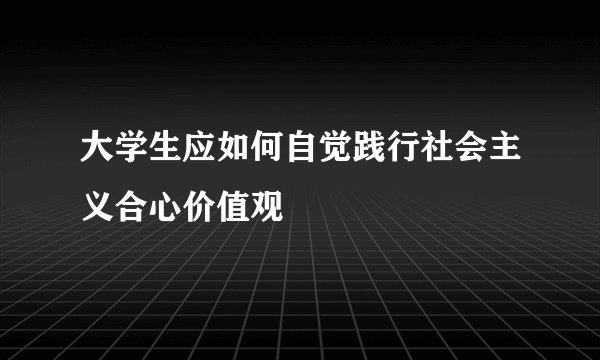 大学生应如何自觉践行社会主义合心价值观