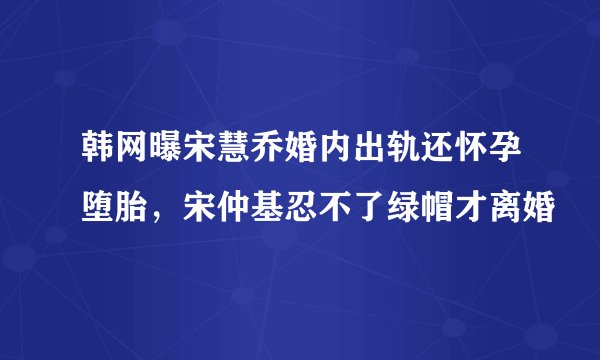 韩网曝宋慧乔婚内出轨还怀孕堕胎，宋仲基忍不了绿帽才离婚