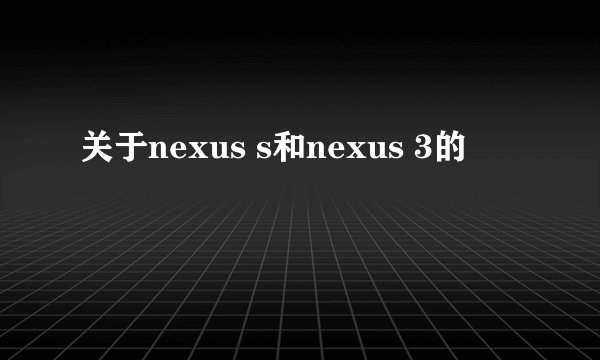 关于nexus s和nexus 3的