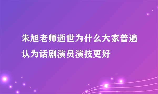 朱旭老师逝世为什么大家普遍认为话剧演员演技更好